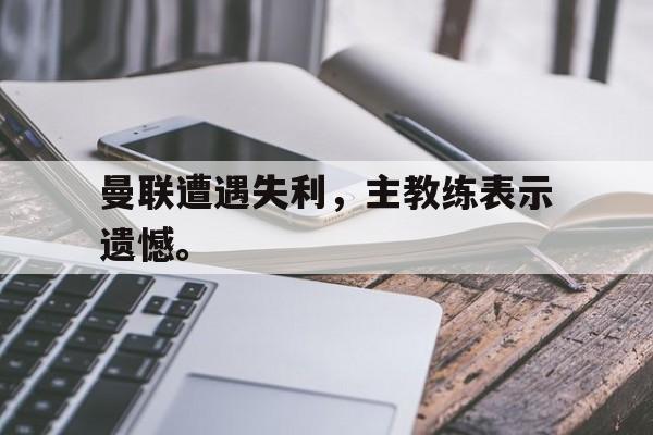万博网络-曼联遭遇失利，主教练表示遗憾。