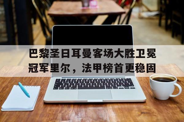 -巴黎圣日耳曼客场大胜卫冕冠军里尔，法甲榜首更稳固