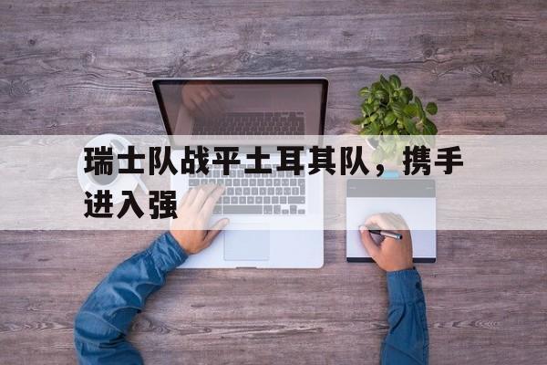 -瑞士队战平土耳其队，携手进入强