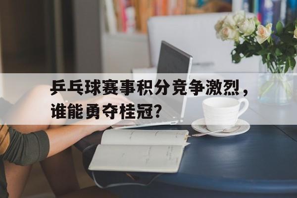 -乒乓球赛事积分竞争激烈，谁能勇夺桂冠？