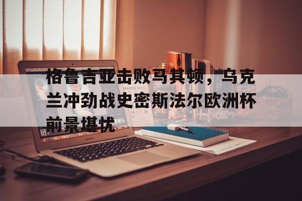 -格鲁吉亚击败马其顿，乌克兰冲劲战史密斯法尔欧洲杯前景堪忧