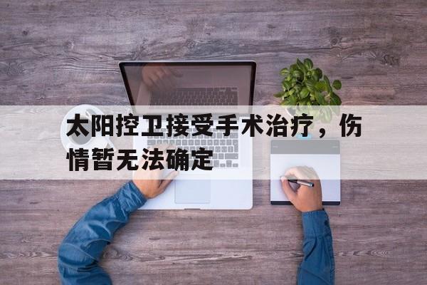-太阳控卫接受手术治疗，伤情暂无法确定